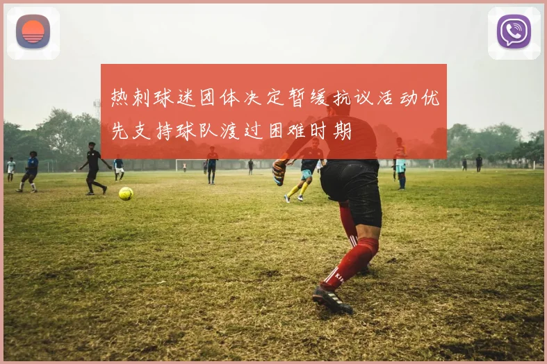 热刺球迷团体决定暂缓抗议活动优先支持球队渡过困难时期