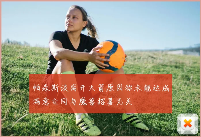 帕森斯谈离开火箭原因称未能达成满意合同与魔兽招募无关