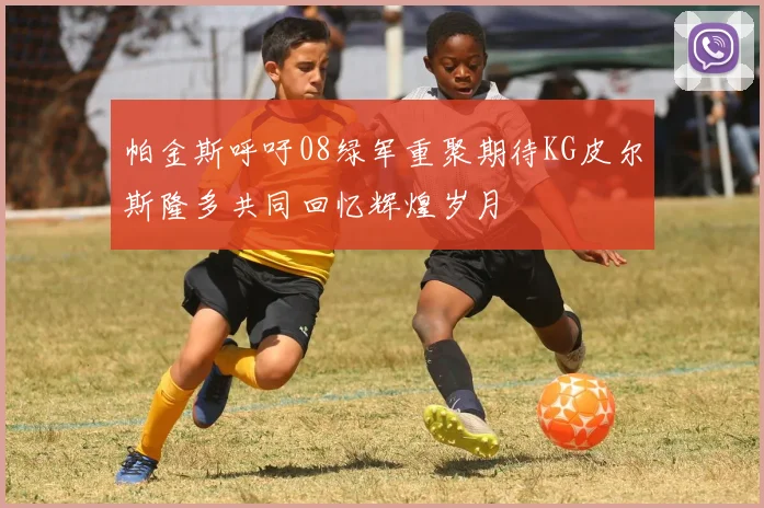 帕金斯呼吁08绿军重聚期待KG皮尔斯隆多共同回忆辉煌岁月