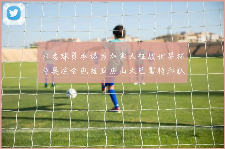 六名球员承诺为加拿大征战世界杯与奥运会包括亚历山大巴雷特和狄龙在内
