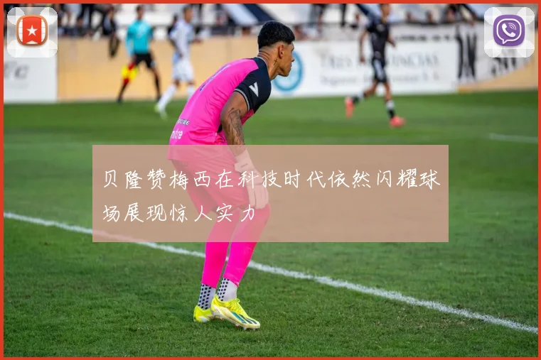 贝隆赞梅西在科技时代依然闪耀球场展现惊人实力