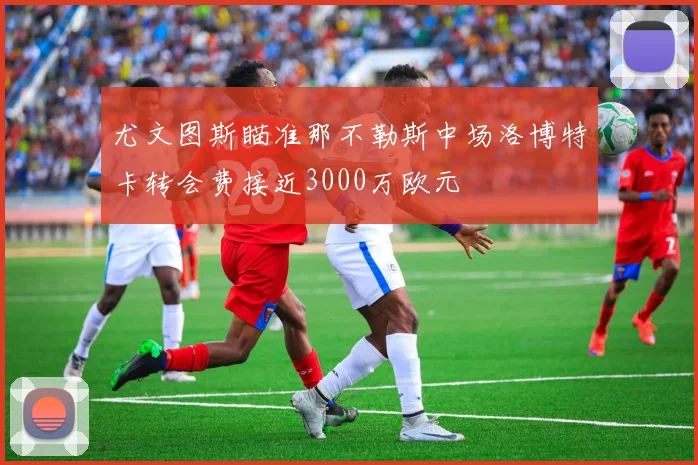 尤文图斯瞄准那不勒斯中场洛博特卡转会费接近3000万欧元