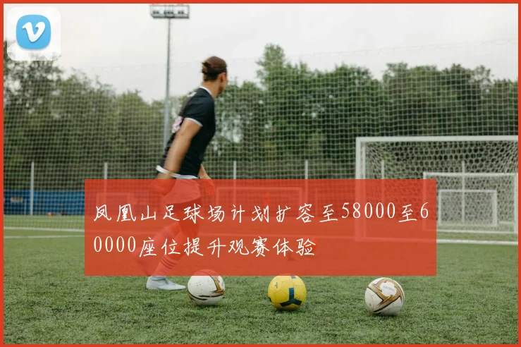 凤凰山足球场计划扩容至58000至60000座位提升观赛体验