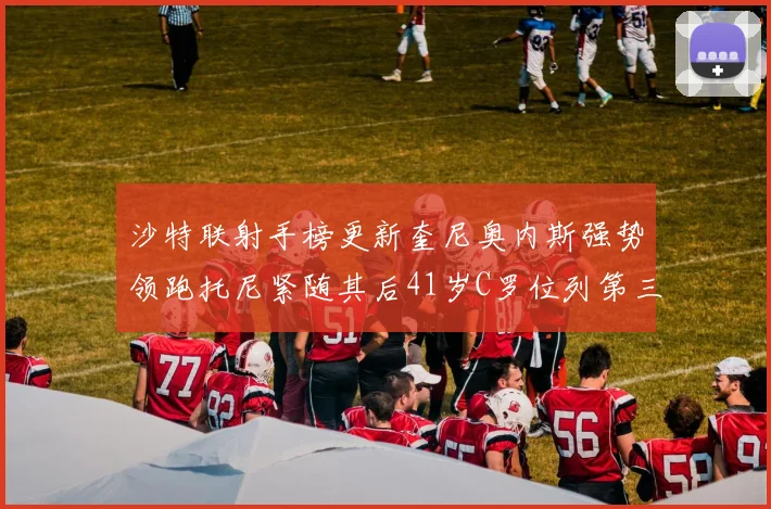 沙特联射手榜更新奎尼奥内斯强势领跑托尼紧随其后41岁C罗位列第三