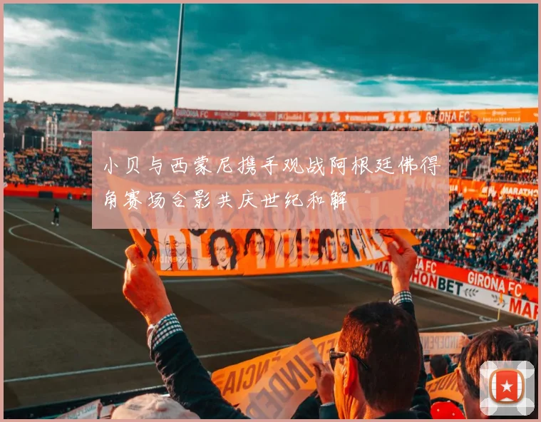 小贝与西蒙尼携手观战阿根廷佛得角赛场合影共庆世纪和解