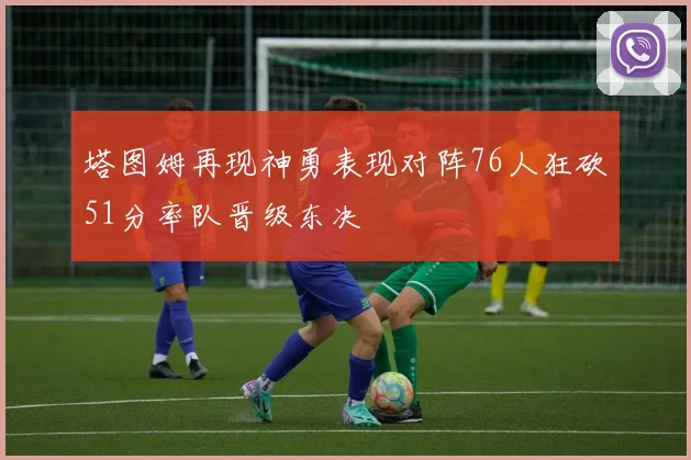 塔图姆再现神勇表现对阵76人狂砍51分率队晋级东决