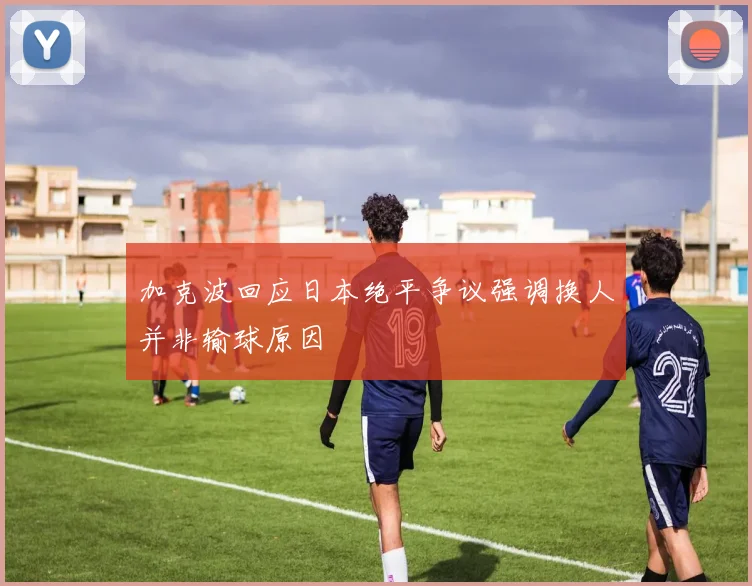 加克波回应日本绝平争议强调换人并非输球原因