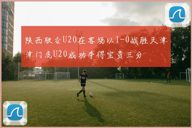 陕西联合U20在客场以1-0战胜天津津门虎U20成功夺得宝贵三分